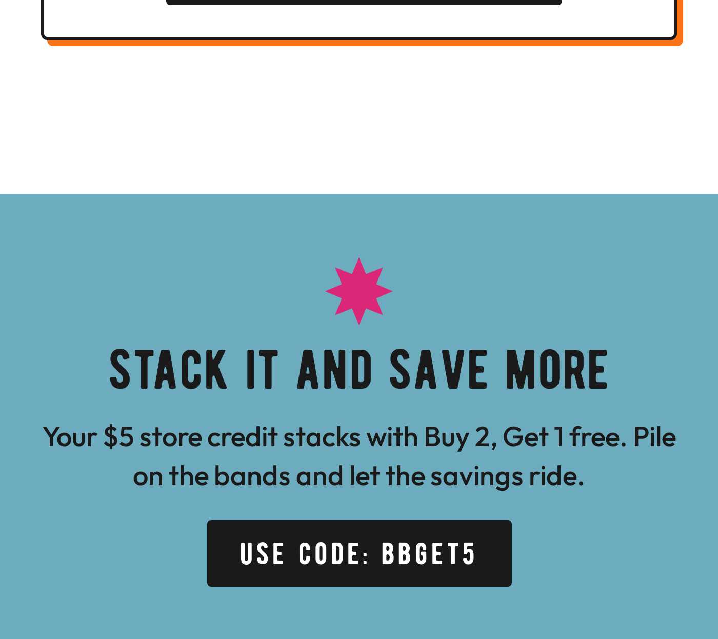 Stack It And Save More. Your $5 store credit stacks with Buy 2, Get 1 free. Use code: BBGET5.