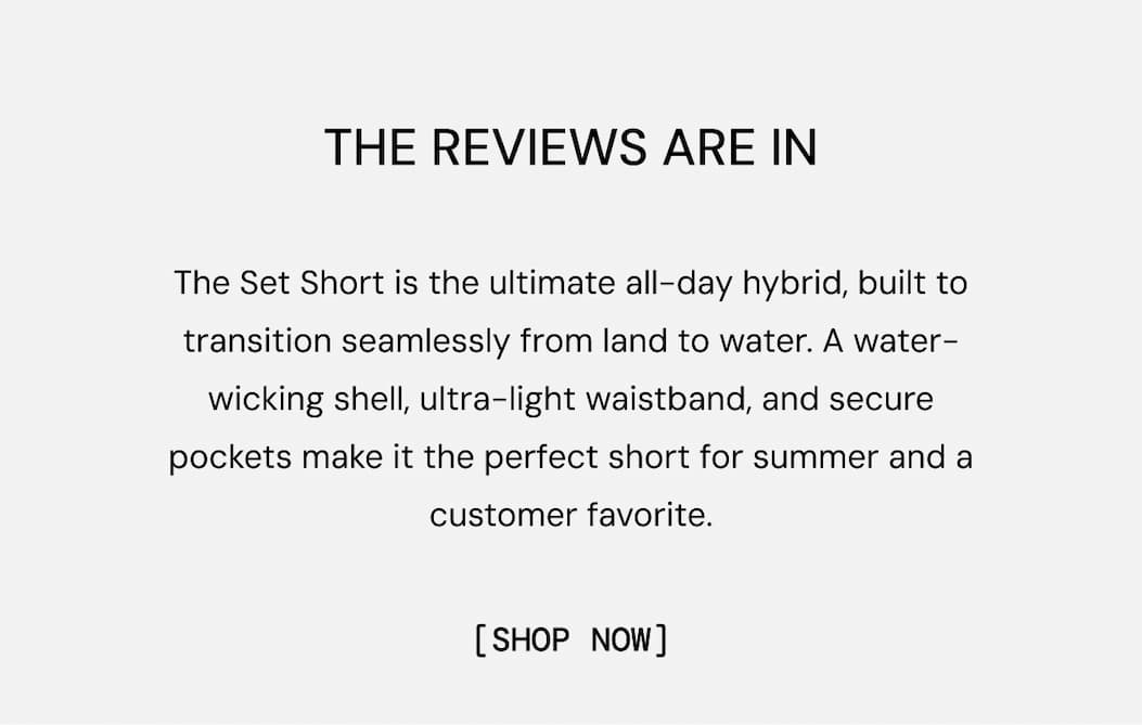 5-Star Rated Shorts: The Set Short is the ultimate all-day hybrid, built to transition seamlessly from land to water. A water-wicking shell, ultra-light waistband, and secure pockets make it the perfect short for summer and a customer favorite. Shop Set Short Now