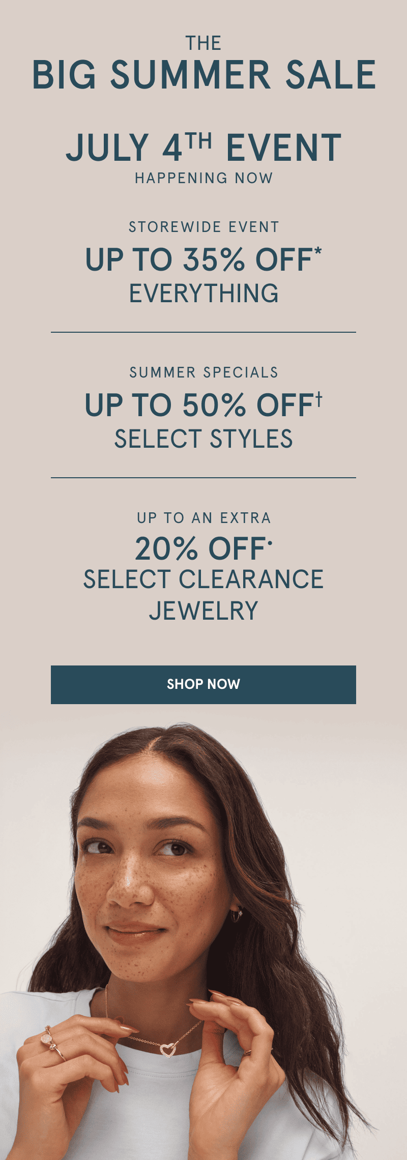 The Big Summer Sale. Happening now  The July 4th event  Up to 35% off everything. Summer specials. Up to 50% off Select styles. Up to an extra 20% off select clearance jewelry. Click shop now. Woman wearing a heart pendant necklace and array of yellow gold rings. 