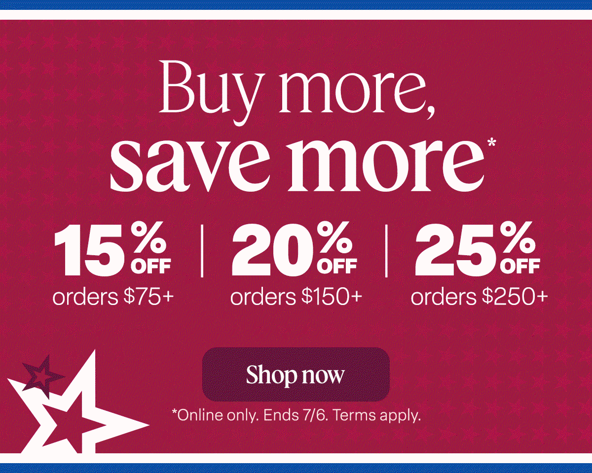 NOW THROUGH JULY 6 Buy more, save more* 15% off orders $75+ 20% off orders $150+ 25% off orders $250+. Shop now. *Online only. Ends 7/6. Term apply.