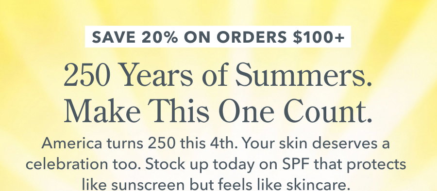 SAVE 20% ON ORDERS $100+ 250 Years of Summers. Make This One Count. America turns 250 this 4th. Your skin deserves a celebration too. Stock up today on SPF that protects like sunscreen but feels like skincare.