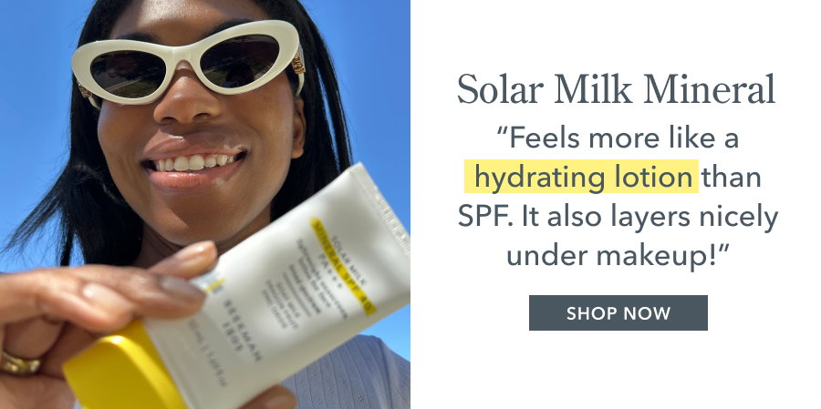 Solar Milk Mineral "Feels more like a hydrating lotion than SPF. It also layers nicely under makeup!" SHOP NOW