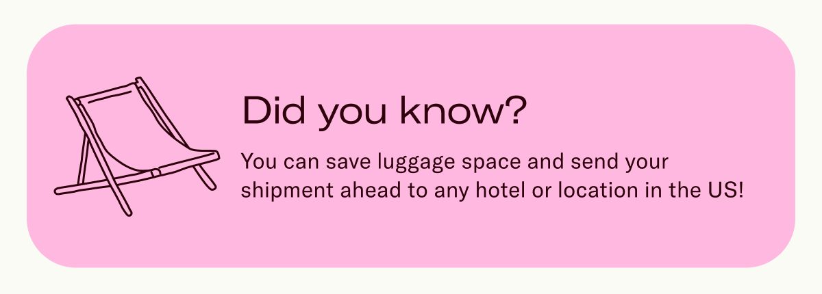Did you know? You can save luggage space and send your shipment ahead to any hotel or location in the US!