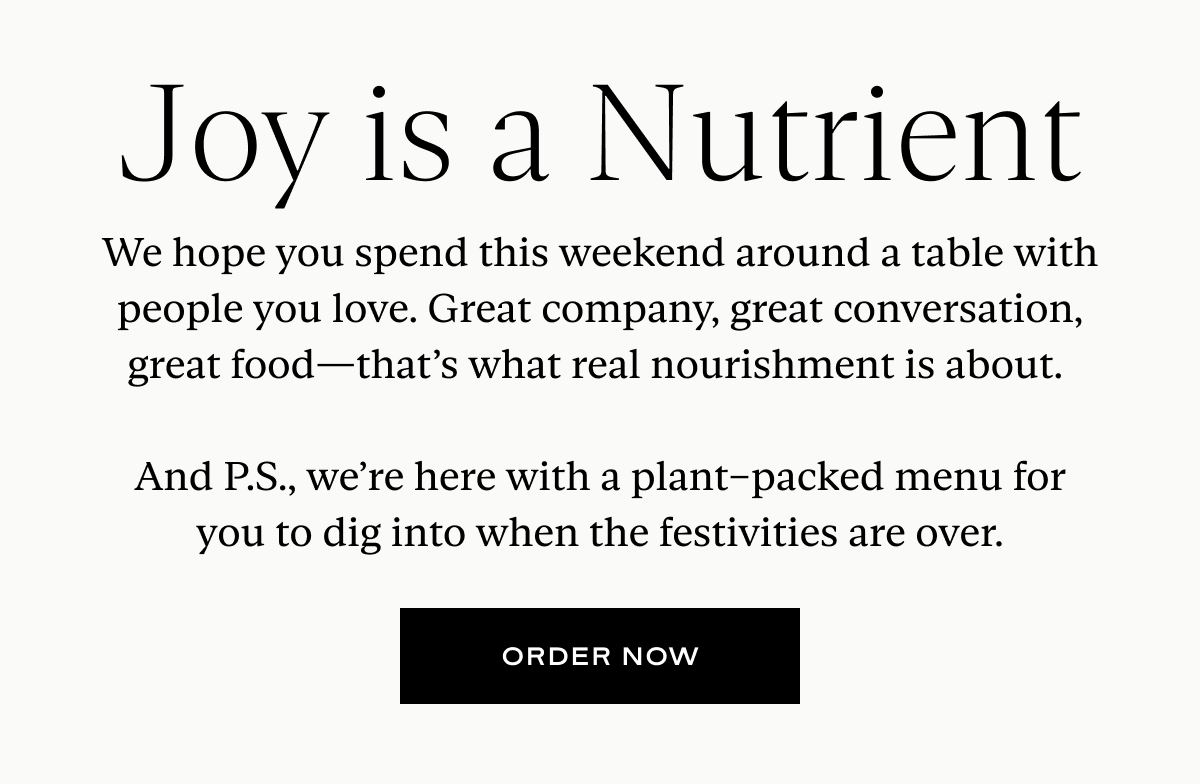 Joy is a Nutrient: We hope you spend this weekend around a table with people you love. Great company, great conversation, great food—that’s what real nourishment is about.   And P.S., we’re here with a plant–packed menu for you to dig into when the festivities are over.