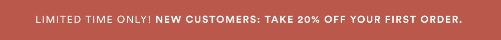 LIMITED TIME ONLY! NEW CUSTOMERS: TAKE 20% OFF YOUR FIRST ORDER.