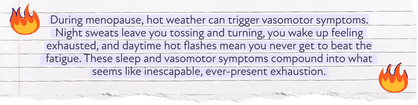 During menopause, hot weather can trigger vasomotor symptoms. Night sweats leave you tossing and turning, you wake up feeling exhausted, and daytime hot flashes mean you never get to beat the fatigue. These sleep and vasomotor symptoms compound into what seems like inescapable, ever-present exhaustion.