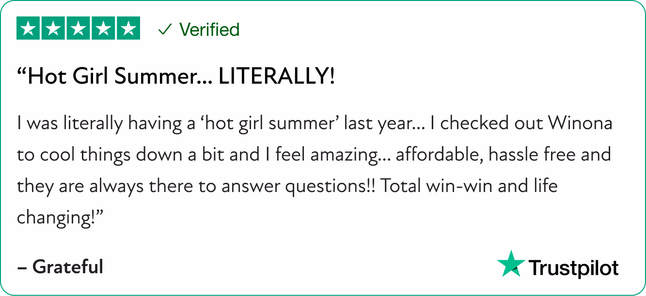 “Hot Girl Summer… LITERALLY! I was literally having a “hot girl summer” last year… I checked out Winona to cool things down a bit and I feel amazing… affordable, hassle free and they are always there to answer questions!! Total win-win and life changing!”]