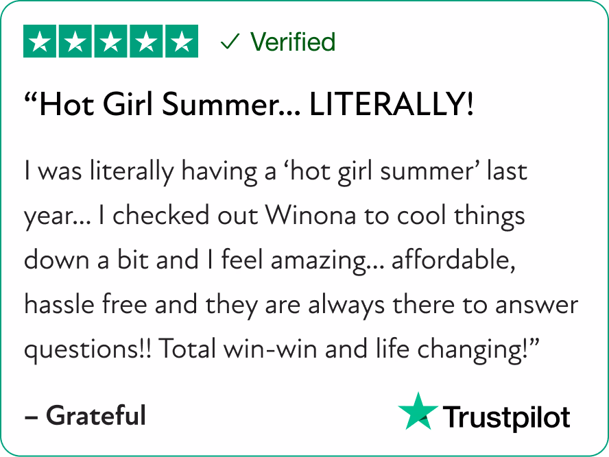 “Hot Girl Summer… LITERALLY! I was literally having a “hot girl summer” last year… I checked out Winona to cool things down a bit and I feel amazing… affordable, hassle free and they are always there to answer questions!! Total win-win and life changing!”]