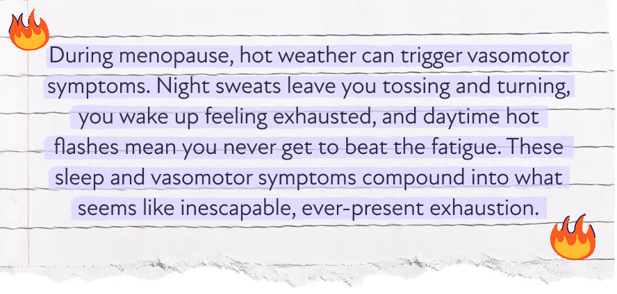 During menopause, hot weather can trigger vasomotor symptoms. Night sweats leave you tossing and turning, you wake up feeling exhausted, and daytime hot flashes mean you never get to beat the fatigue. These sleep and vasomotor symptoms compound into what seems like inescapable, ever-present exhaustion.