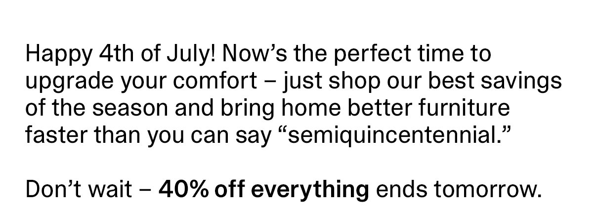 Happy 4th of July! Now’s the perfect time to upgrade your comfort – just shop our best savings of the season and bring home better furniture faster than you can say semiquincentennial. Don’t wait – 40% off everything ends tomorrow.