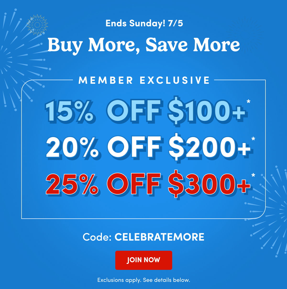 Ends Sunday! 7/5 Buy More, Save More Member Exclusive 15% OFF $100+ 20 OFF $200+ 25% OFF $300+ Code: CELEBRATEMORE JOIN NOW