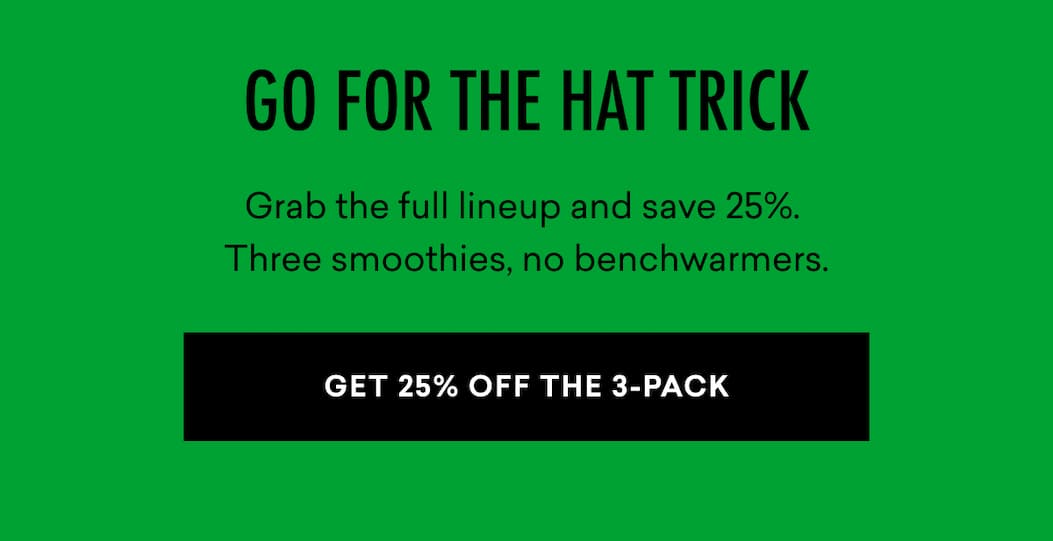 GO FOR THE HAT TRICK: Grab the full lineup and save 25%. Three smoothies, no benchwarmers. | GET 25% OFF THE 3-PACK