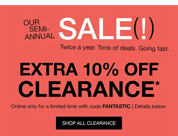 OUR SEMI-ANNUAL SALE(!) | Twice a year. Tons of deals. Going fast. | EXTRA 10% OFF CLEARANCE* | Online only for a limited time with code FANTASTIC | Details below. | SHOP ALL CLEARANCE