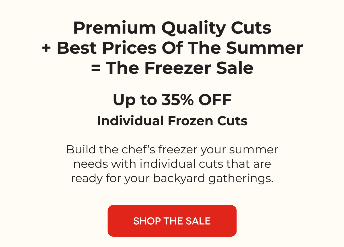premium quality cuts + best prices of the summer = the freezer sale Up to 35% OFF Individual Frozen Cuts Build the chef’s freezer your summer needs with individual cuts that are ready for your backyard gatherings. SHOP THE SALE