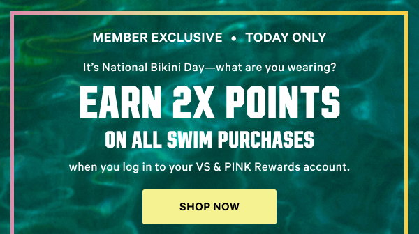 Member Exclusive • <Today Only>It’s National Bikini Day—what are you wearing? Earn 2x Points on all Swim purchases
 Log in to your VS & PINK Rewards account to redeem. Excludes gift cards. Max 4,500 points. Shop Now >
Join for Free >