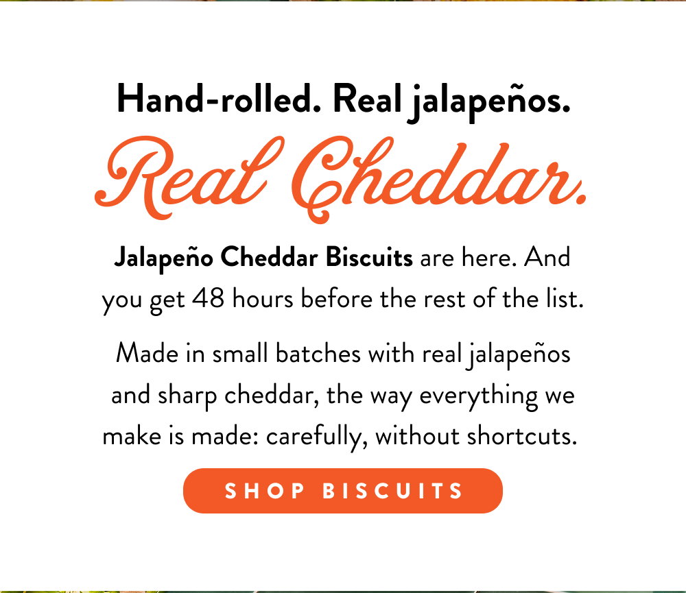 Hand-rolled. Real jalapeños. Real Cheddar. Jalapeño Cheddar Biscuits are here. And you get 48 hours before the rest of the list.  Made in small batches with real jalapeños and sharp cheddar, the way everything we make is made: carefully, without shortcuts. 