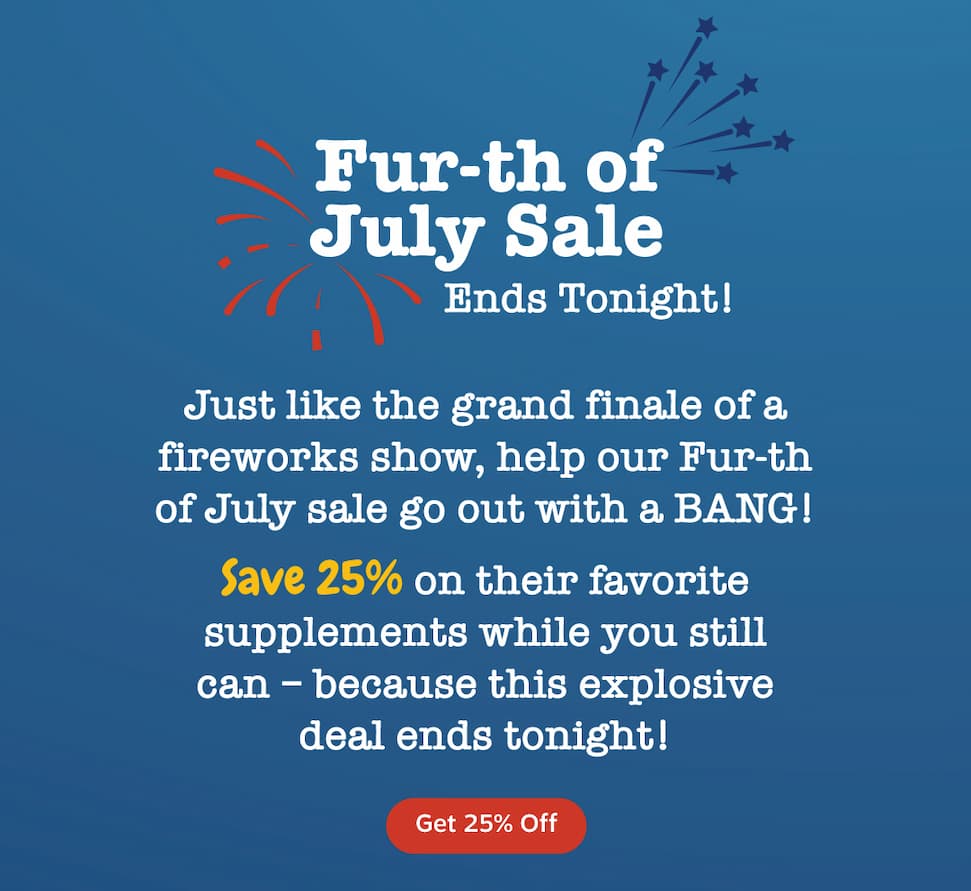 Fur-th of July Sale. Ends Tonight. Just like the grand finale of a fireworks show, help our Fur-th of July sale go out with a BANG. Save 25% on their favorite supplements while you still can because this explosive deal ends tonight. Get 25% Off.