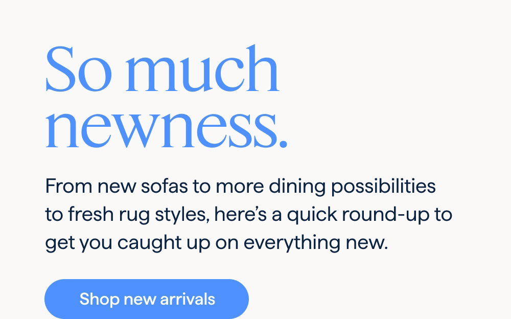 So much newness. From new sofas to more dining possibilities to fresh rug styles, here’s a quick round-up to get you caught up on everything new. Shop new arrivals.