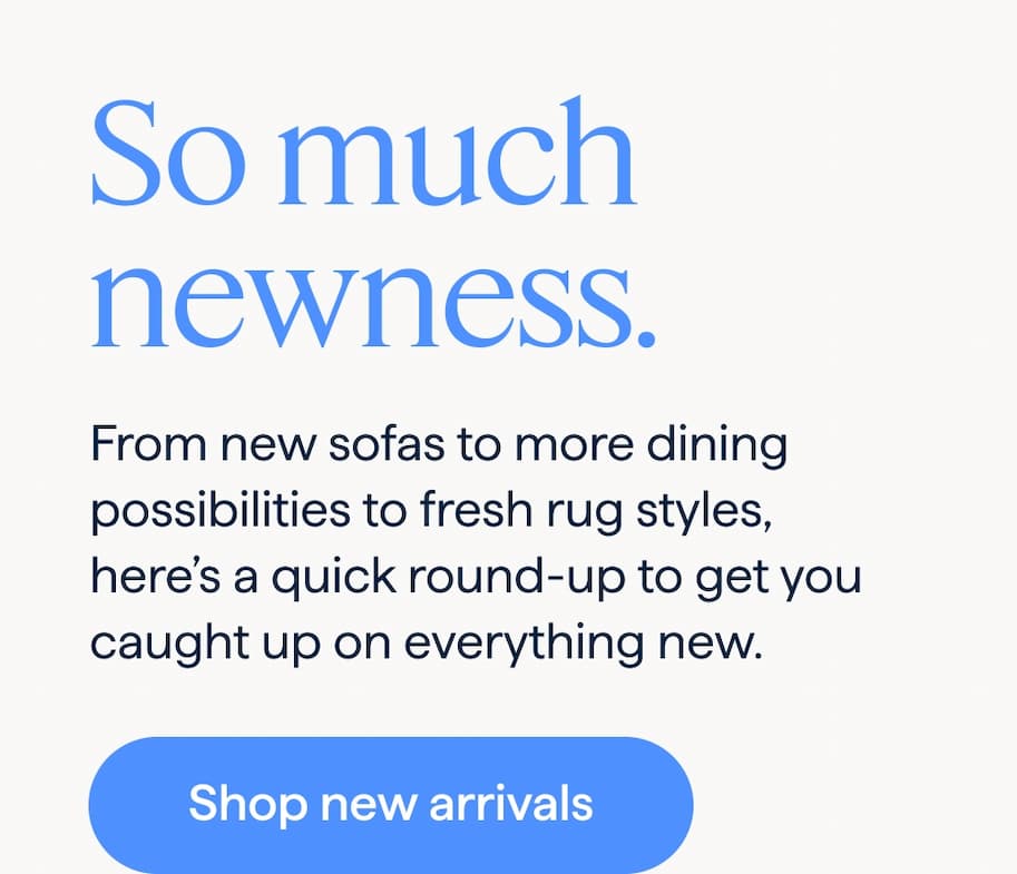 So much newness. From new sofas to more dining possibilities to fresh rug styles, here’s a quick round-up to get you caught up on everything new. Shop new arrivals.