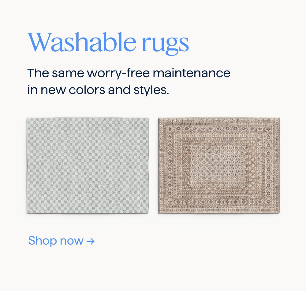 Washable rugs. The same worry-free maintenance in new colors and styles. Shop now.