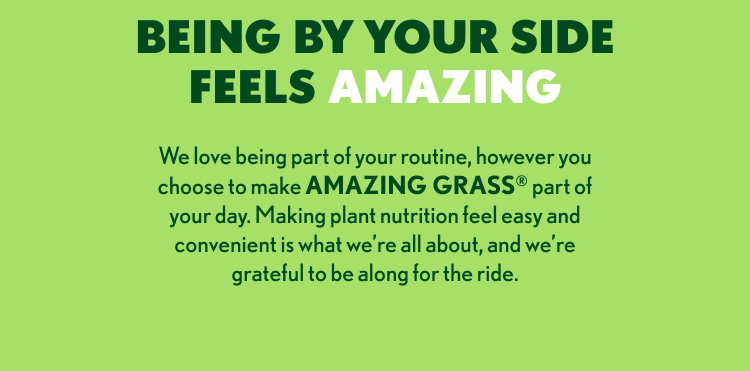 We love being part of your routine, however you choose to make AMAZING GRASS® part of your day. Making plant nutrition feel easy and convenient is what we’re all about, and we’re grateful to be along for the ride.