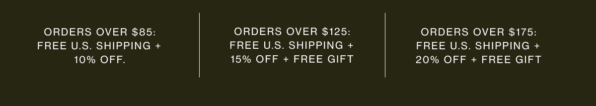Orders over $85: free U.S. shipping + 10% off. |  Orders over $125: free U.S. shipping + 15% off + free gift | Orders over $175: free U.S. shipping + 20% off + free gift