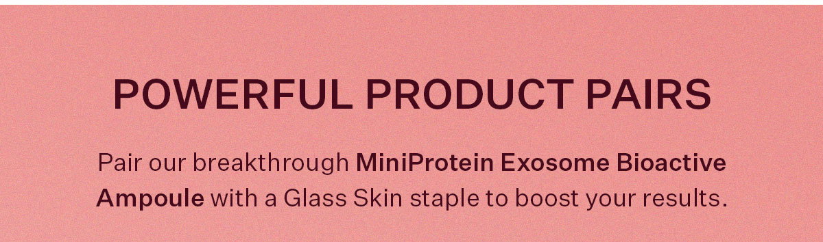 Pair our breakthrough MiniProtein Exosome Bioactive Ampoule with a Glass Skin staple to boost results.