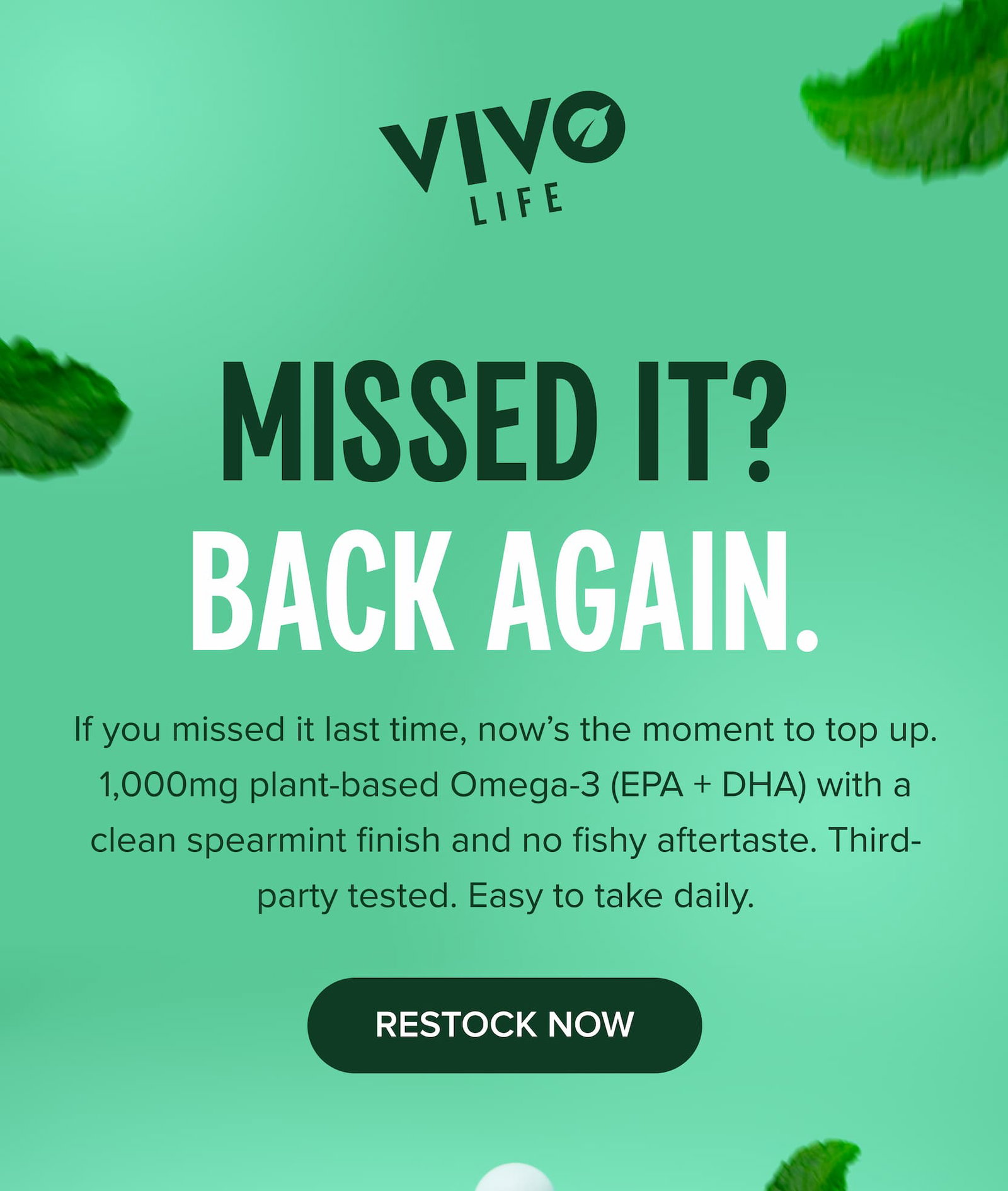Missed it? BACK AGAIN. If you missed it last time, now’s the moment to top up. 1,000mg plant-based Omega-3 (EPA + DHA) with a clean spearmint finish and no fishy aftertaste. Third-party tested. Easy to take daily. Restock Now
