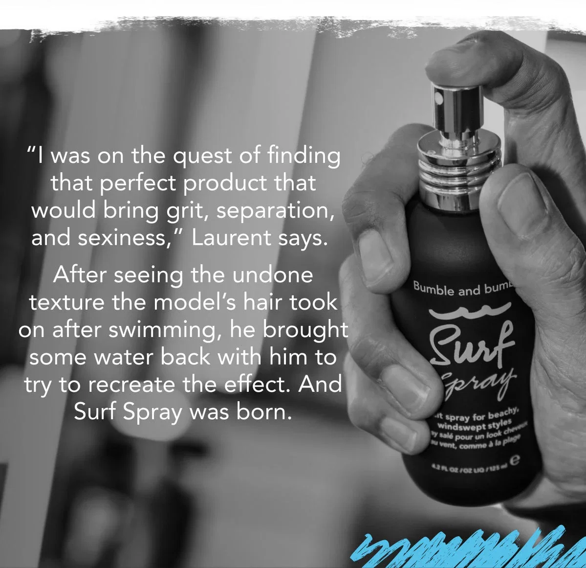 “I was on the quest of finding that perfect product that would bring grit, separation, and sexiness,” Laurent says. After seeing the undone texture the model’s hair took on after swimming, he brought some water back with him to try to recreate the effect. And Surf Spray was born.