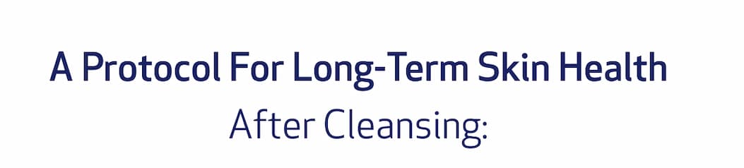 A PROTOCOL FOR LONG-TERM SKIN HEALTH. AFTER CLEANSING: