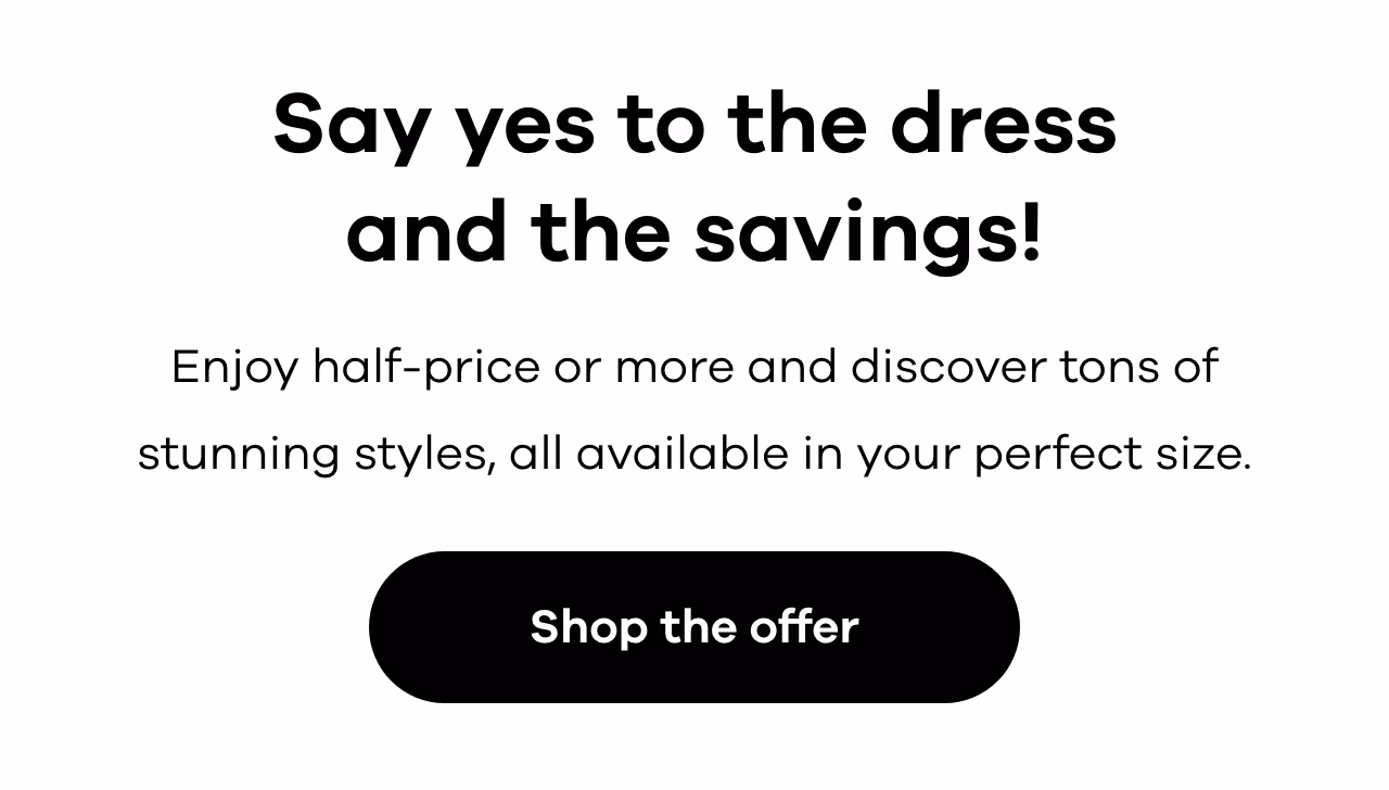 Say yes to the dress and the savings! Enjoy half-price or more and discover tons of stunning styles, all available in your perfect size. Shop the offer