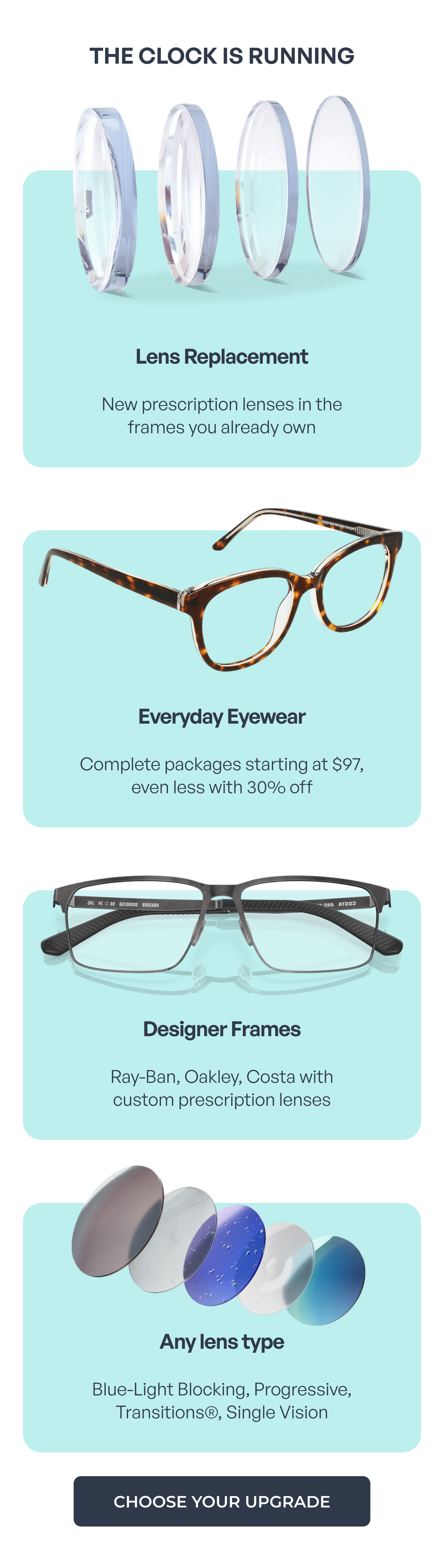 the clock is running lens replacement new prescription lenses in the
frames you already own everyday eyewear complete packages starting at $97, even less with 30% off designer frames ray-ban, oakley, costa with
custom prescription lenses any lens type blue-light blocking, progressive, transitions®, single vision choose your upgrade