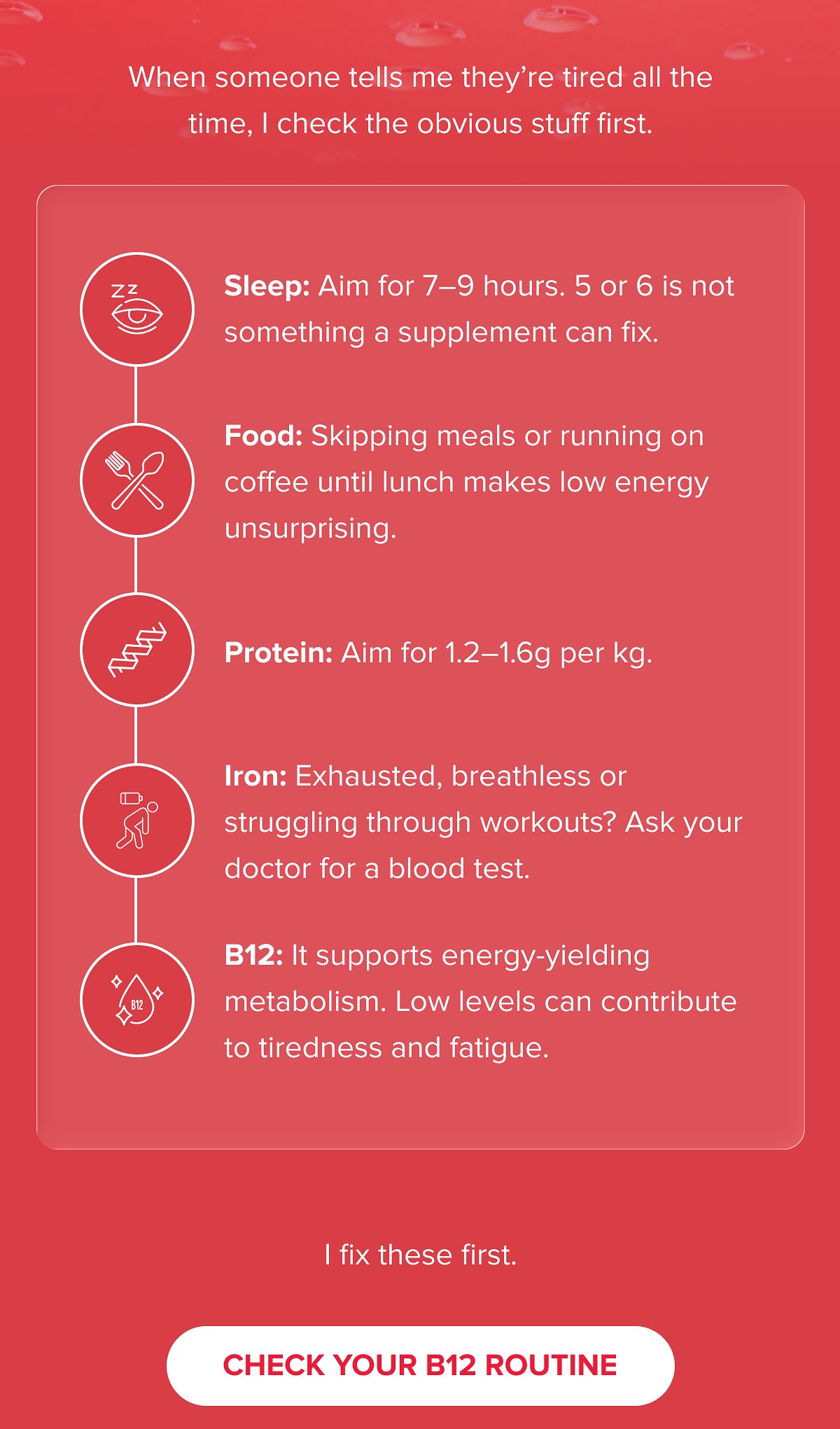 When someone tells me they're tired all the time, I check the obvious stuff first. Sleep: Aim for 7–9 hours.