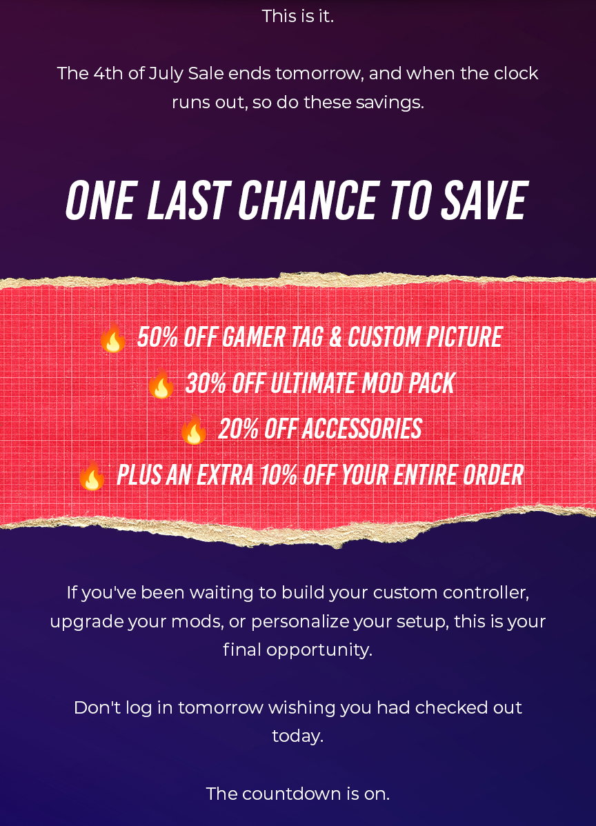 moddedzone | This is it.  The 4th of July Sale ends tomorrow, and when the clock runs out, so do these savings.  ONE LAST CHANCE TO SAVE  🔥 50% OFF GAMER TAG & CUSTOM PICTURE 🔥 30% OFF ULTIMATE MOD PACK 🔥 20% OFF ACCESSORIES 🔥 PLUS AN EXTRA 10% OFF YOUR ENTIRE ORDER  If you've been waiting to build your custom controller, upgrade your mods, or personalize your setup, this is your final opportunity.  Don't log in tomorrow wishing you had checked out today.  The countdown is on.
