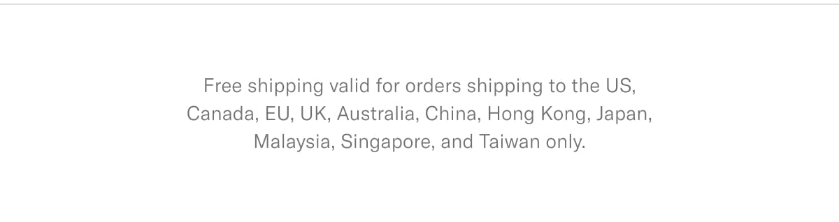 Free shipping valid for orders shipping to the US, Canada, EU, UK, Australia, China, Hong Kong, Japan, Malaysia, Singapore, and Taiwan only.