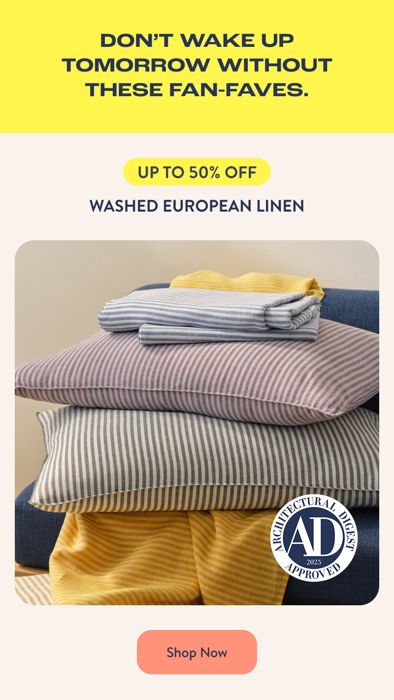 DON'T WAKE UP TOMORROW WITHOUT THESE FAN-FAVES. UP TO 50% OFF. Washed European Linen. Shop Now.
