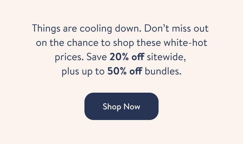 Things are cooling down. Don't miss out on the chance to shop these white-hot prices. Save 20% off sitewide, plus up to 50% off bundles. Shop Now. 