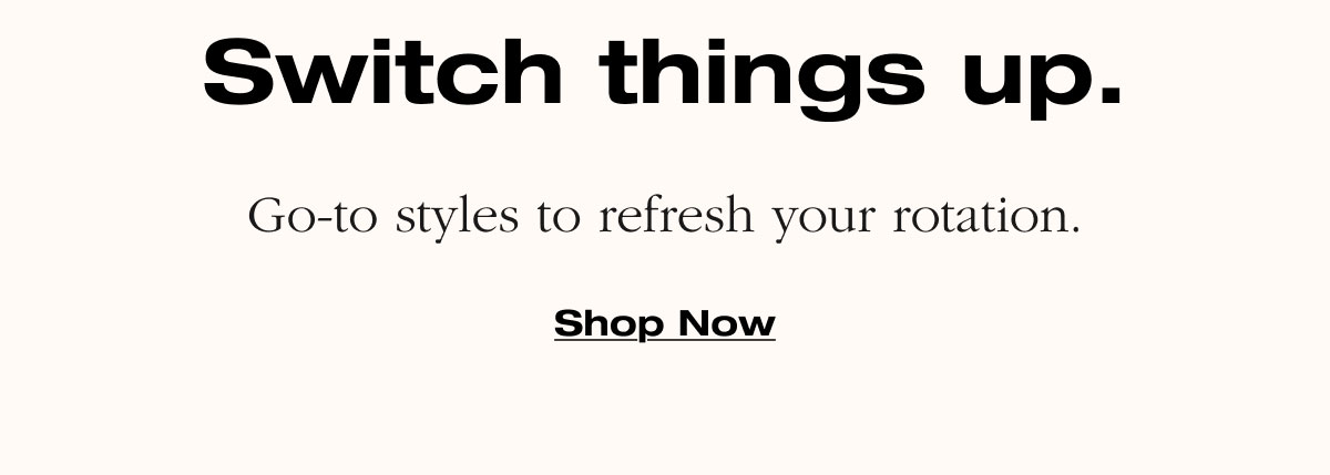 Switch things up. Go-to styles to refresh your rotation. Shop Now