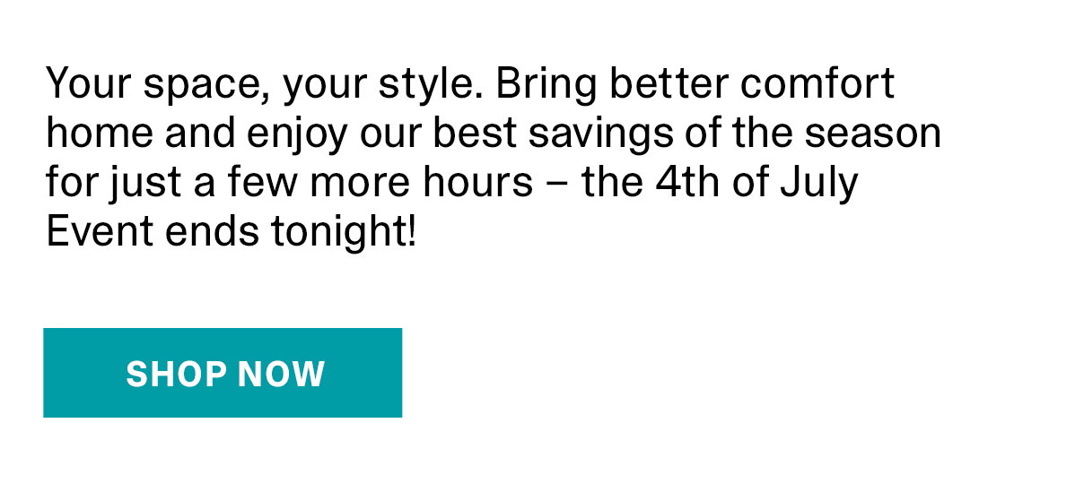 Your space, your style. Bring better comfort home and enjoy our best savings of the season for just a few more hours – the 4th of July Event ends tonight! | SHOP NOW >>