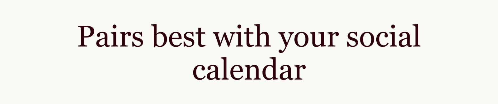 Pairs best with your social calendar