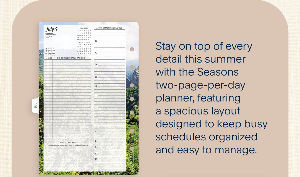 Seasons Planner. Stay on top of every detail this summer with the Seasons two-page-per-day planner, featuring a spacious layout designed to keep busy schedules organized and easy to manage. 