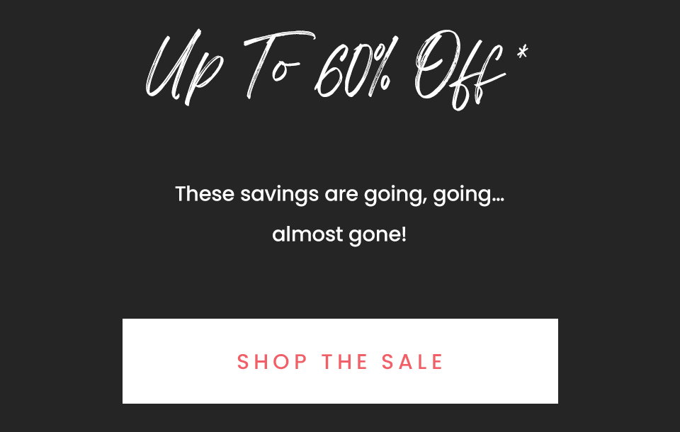 Up to 60% Off*   These savings are going, going…almost gone!  < Shop The Sale >