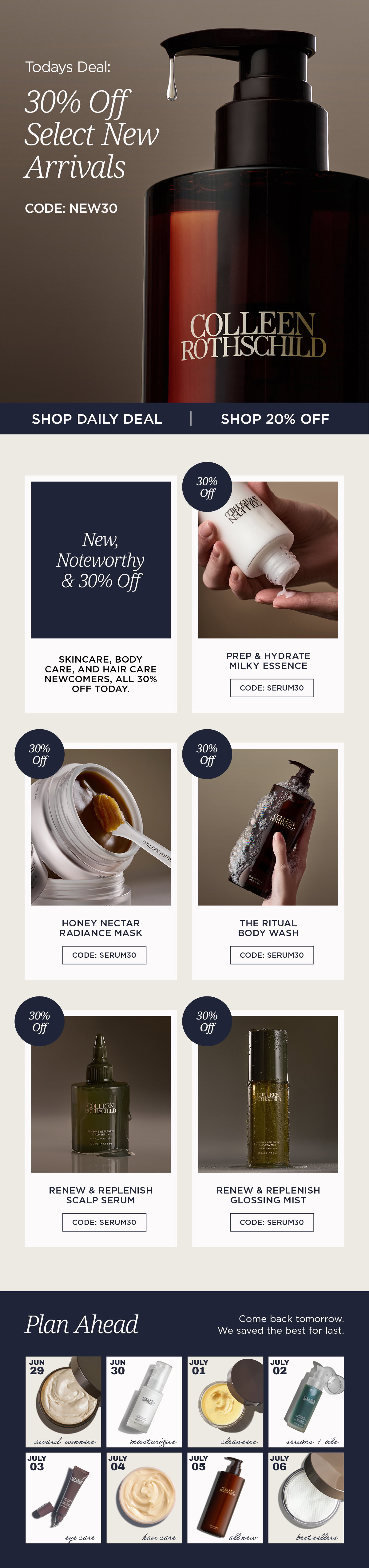 Discover the newest launches from Colleen Rothschild Beauty during our Fourth of July Sale. Today only, save 30% on select new arrivals with code NEW30, including Prep & Hydrate Milky Essence, Honey Nectar Radiance Mask, The Ritual Body Wash, Renew & Replenish Scalp Serum, and Renew & Replenish Glossing Mist. Plus, enjoy 20% off all other eligible skincare, body care, hair care, and makeup. These innovative formulas are designed to elevate every step of your routine—from lightweight hydration and barrier support to glow-boosting masks, luxurious body care, and healthier-looking hair. Whether you're refreshing your skincare ritual or discovering our newest haircare collection, today is the perfect opportunity to experience Colleen Rothschild Beauty's latest customer favorites at exceptional savings. Featured Products: Prep & Hydrate Milky Essence – Lightweight hydration and barrier preparation Honey Nectar Radiance Mask – Glow-boosting treatment for dull, dehydrated skin The Ritual Body Wash – Luxurious cleanser that leaves skin soft and refreshed Renew & Replenish Scalp Serum – Daily scalp care to support hydration, balance, and healthier-looking hair Renew & Replenish Glossing Mist – Instantly smooths flyaways while enhancing shine and softness