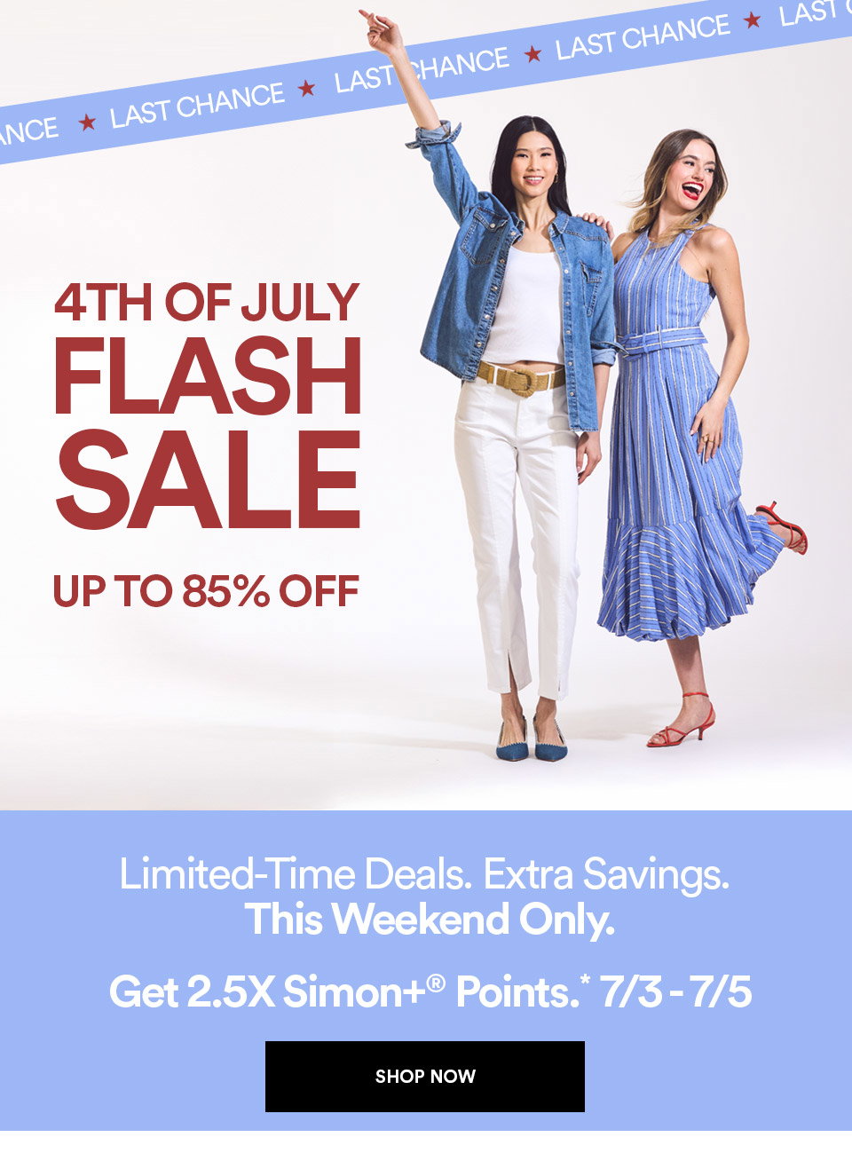 LAST CHANCE - 4TH OF JULY FLASH SALE - UP TO 85% OFF - LIMITED-TIME DEALS - EXTRA SAVINGS - THIS WEEKEND ONLY - GET 2.5X SIMON+ POINTS - SHOP NOW >
