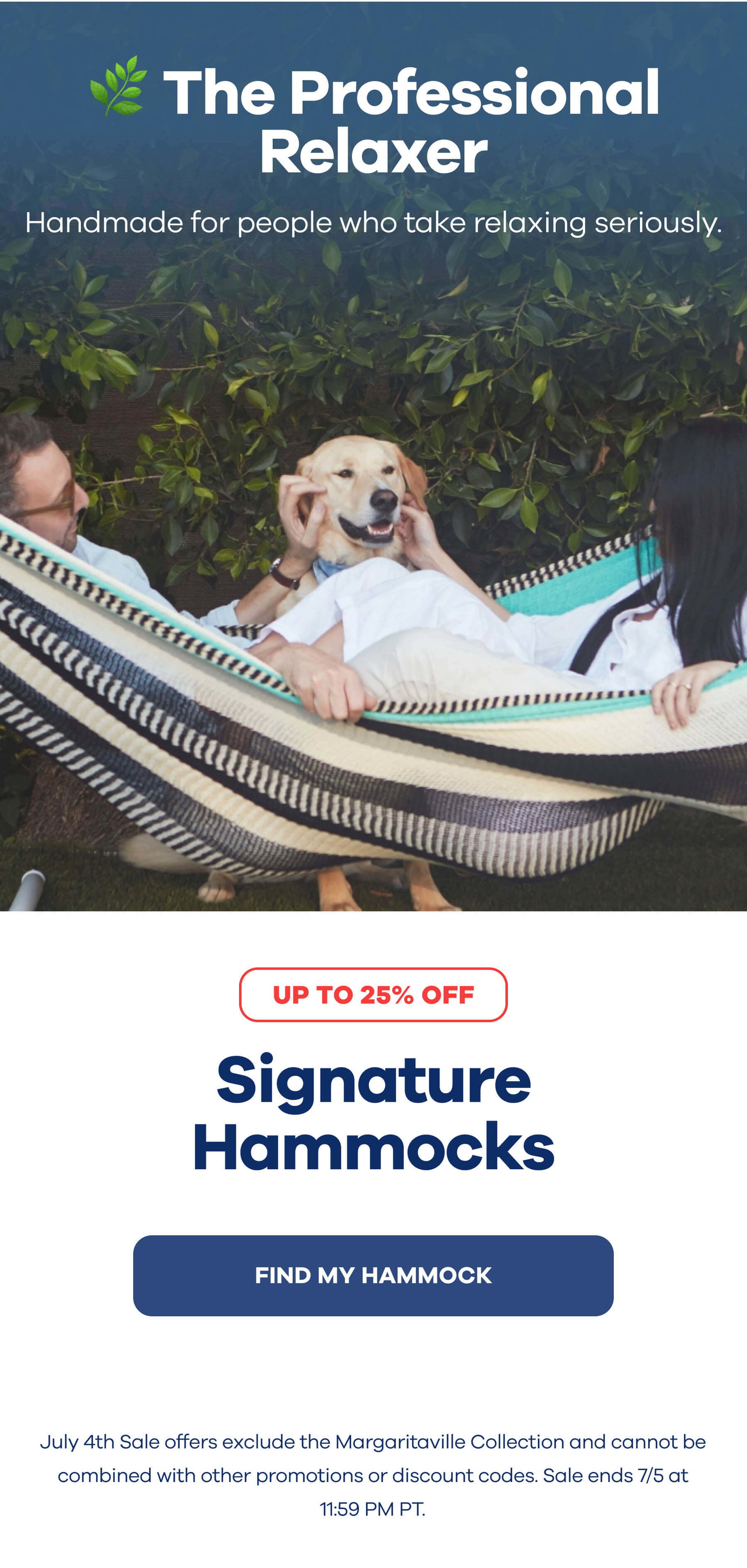 🌿 The Professional Relaxer Handmade for people who take relaxing seriously.  Signature Hammocks  Up to 25% Off Find My Hammock July 4th Sale offers exclude the Margaritaville Collection and cannot be combined with other promotions or discount codes. Sale ends 7/5 at 11:59 PM PT.
