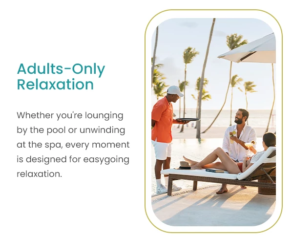 Adults-Only Relaxation Whether you're lounging by the pool or unwinding at the spa, every moment is designed for easygoing relaxation.