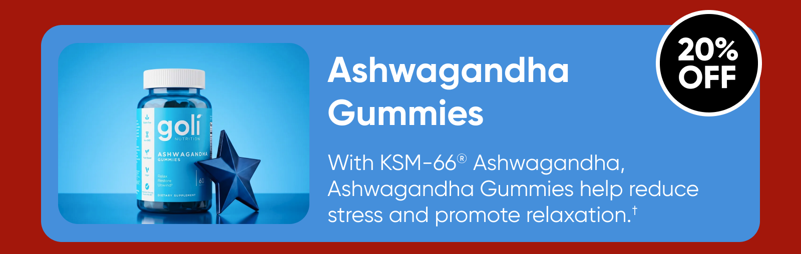 Ashwagandha Gummies  With KSM-66® Ashwagandha, Ashwagandha Gummies help reduce stress and promote relaxation.†  20% OFF  