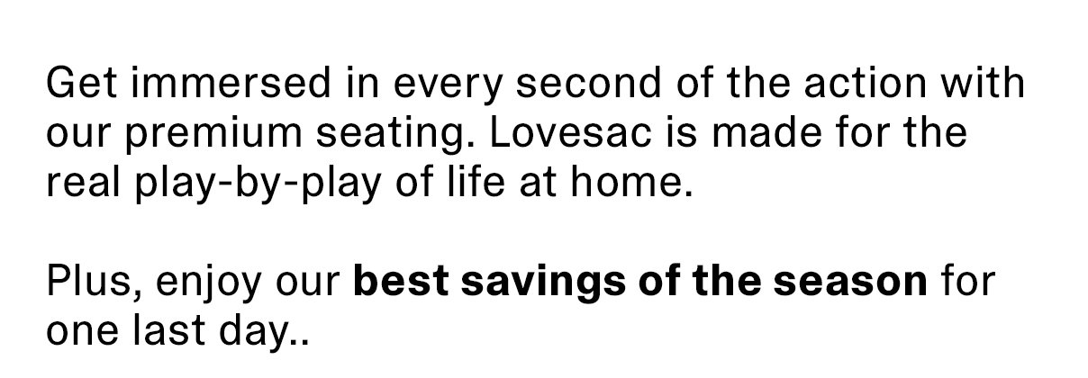 Get immersed in every second of the action with our premium seating. Lovesac is made for the real play-by-play of life at home. Plus, enjoy our best savings of the season for one last day..