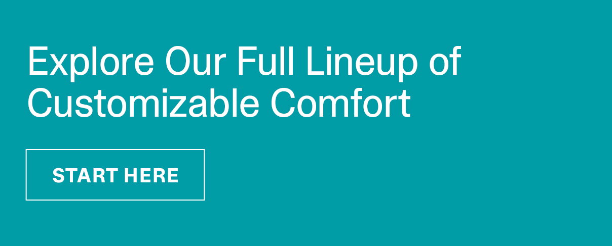 Explore Our Full Lineup of Customizable Comfort | START HERE >>
