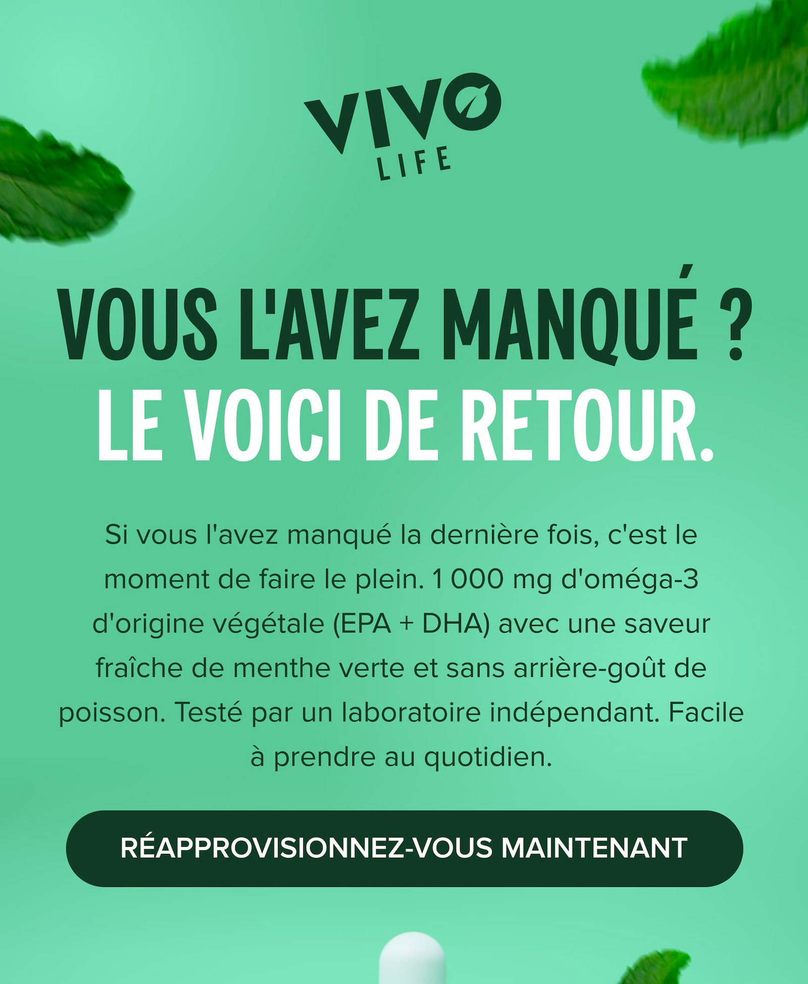 Vous l'avez manqué ? LE VOICI DE RETOUR. Si vous l'avez manqué la dernière fois, c'est le moment de faire le plein. 1 000 mg d'oméga-3 d'origine végétale (EPA + DHA) avec une saveur fraîche de menthe verte et sans arrière-goût de poisson. Testé par un laboratoire indépendant. Facile à prendre au quotidien.